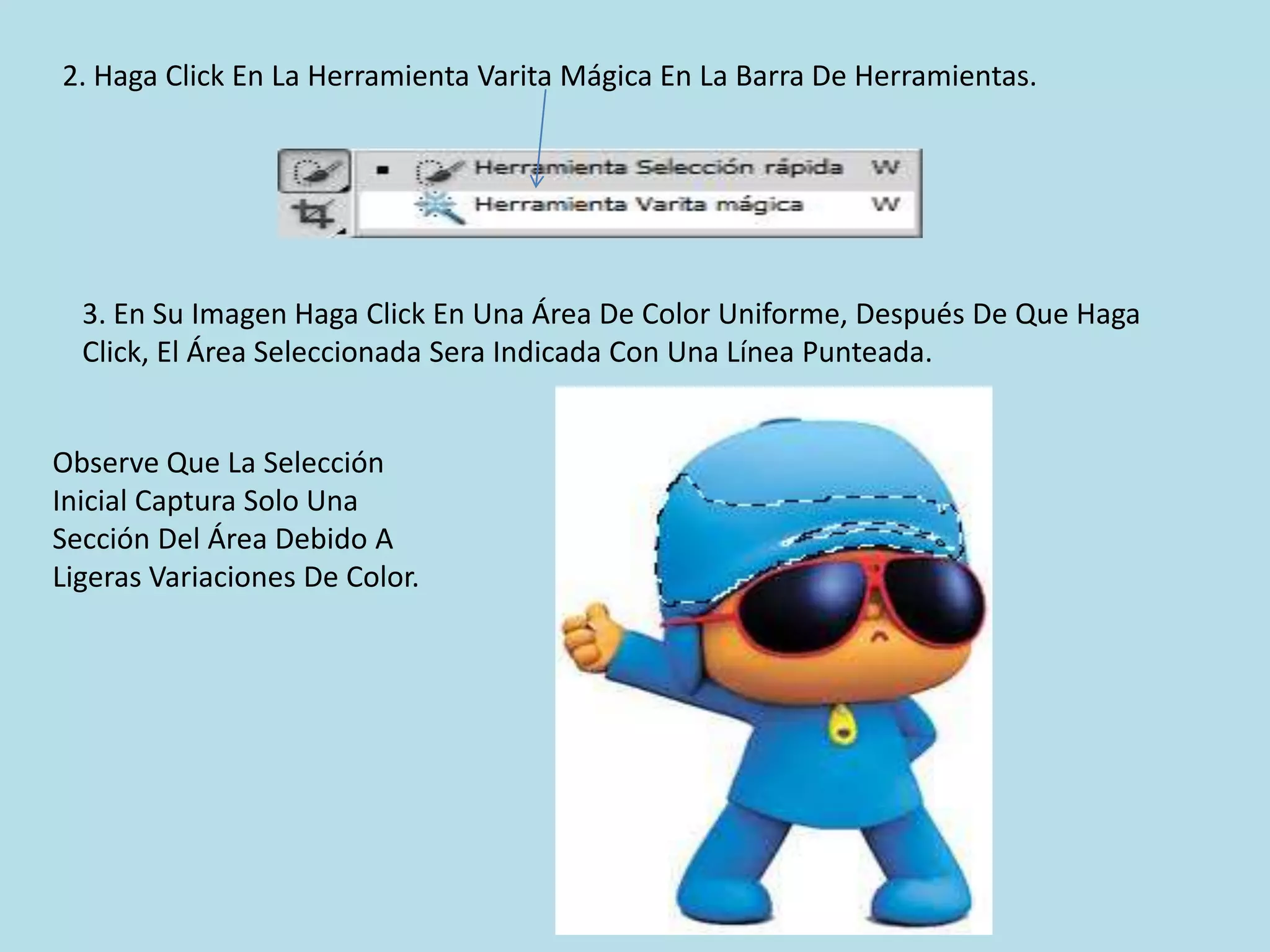 2. Haga Click En La Herramienta Varita Mágica En La Barra De Herramientas.




  3. En Su Imagen Haga Click En Una Área De Color Uniforme, Después De Que Haga
  Click, El Área Seleccionada Sera Indicada Con Una Línea Punteada.


Observe Que La Selección
Inicial Captura Solo Una
Sección Del Área Debido A
Ligeras Variaciones De Color.
 