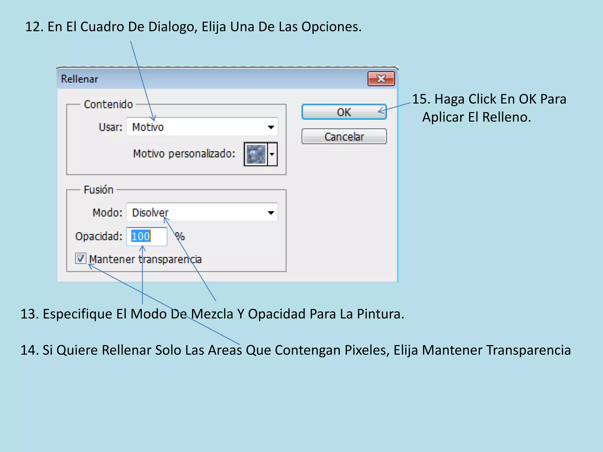 12. En El Cuadro De Dialogo, Elija Una De Las Opciones.



                                                                15. Haga Click En OK Para
                                                                 Aplicar El Relleno.




13. Especifique El Modo De Mezcla Y Opacidad Para La Pintura.

14. Si Quiere Rellenar Solo Las Areas Que Contengan Pixeles, Elija Mantener Transparencia
 