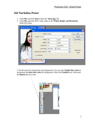 Photoshop CS2       Simple Poster


Siti Nurhaliza Poster
  1. Click File and click Open. Open the sliza3.jpg file.
  2. Click File and click New. Type values in the Width, Height, and Resolution
     fields like below.




  3. Set the colors for foreground and background. You can select bright blue color for
  foreground and dark blue color for background. Select the Gradient tool. And select
  the Option that you want.




                                                                                      2
 