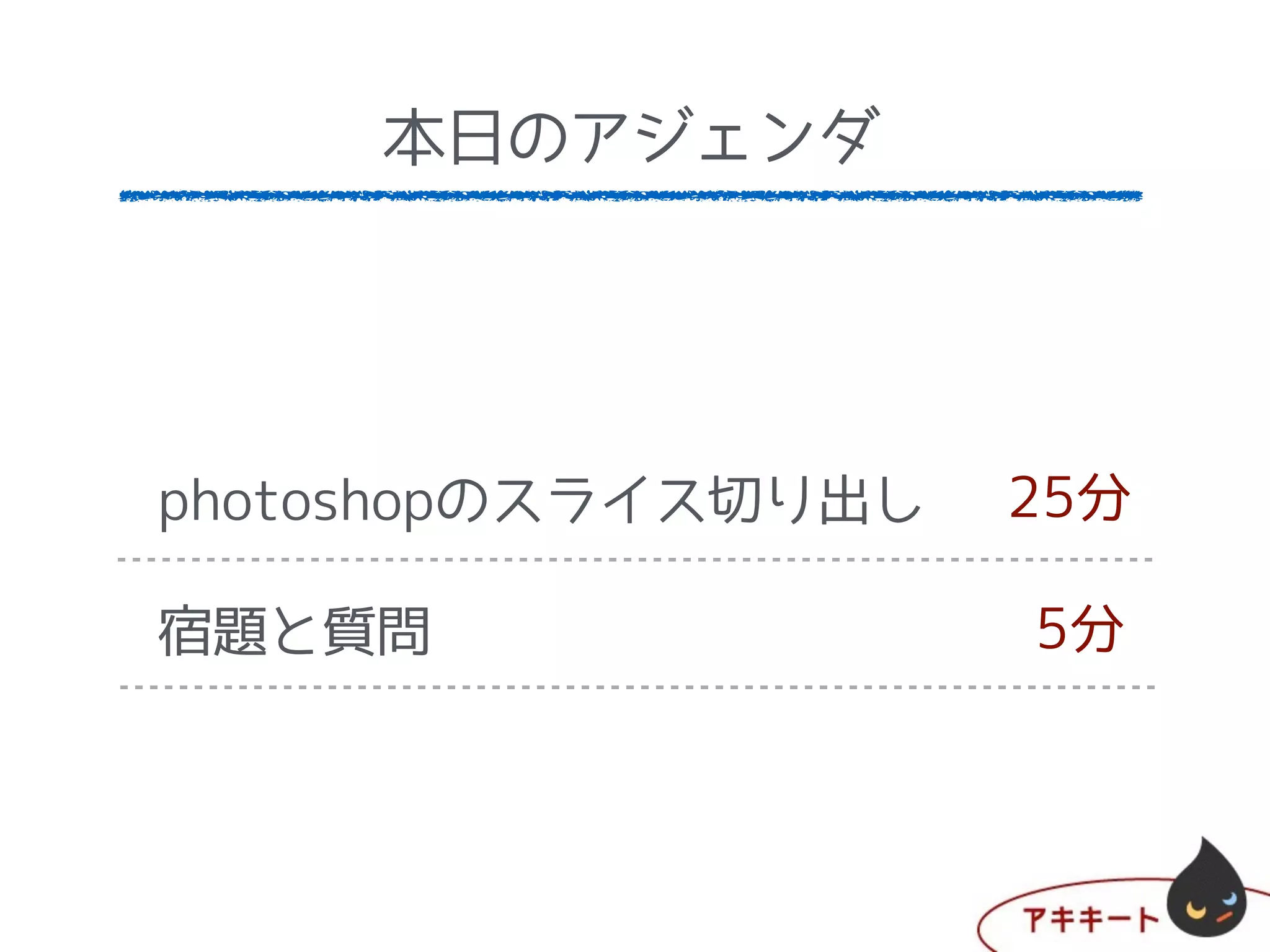 本日のアジェンダ
DreamWeaverのセッティング
制作仕様書に基づいてhtmlを
宿題と質問
5分
20分
5分
本日のアジェンダ
photoshopのスライス切り出し
宿題と質問
25分
5分
 