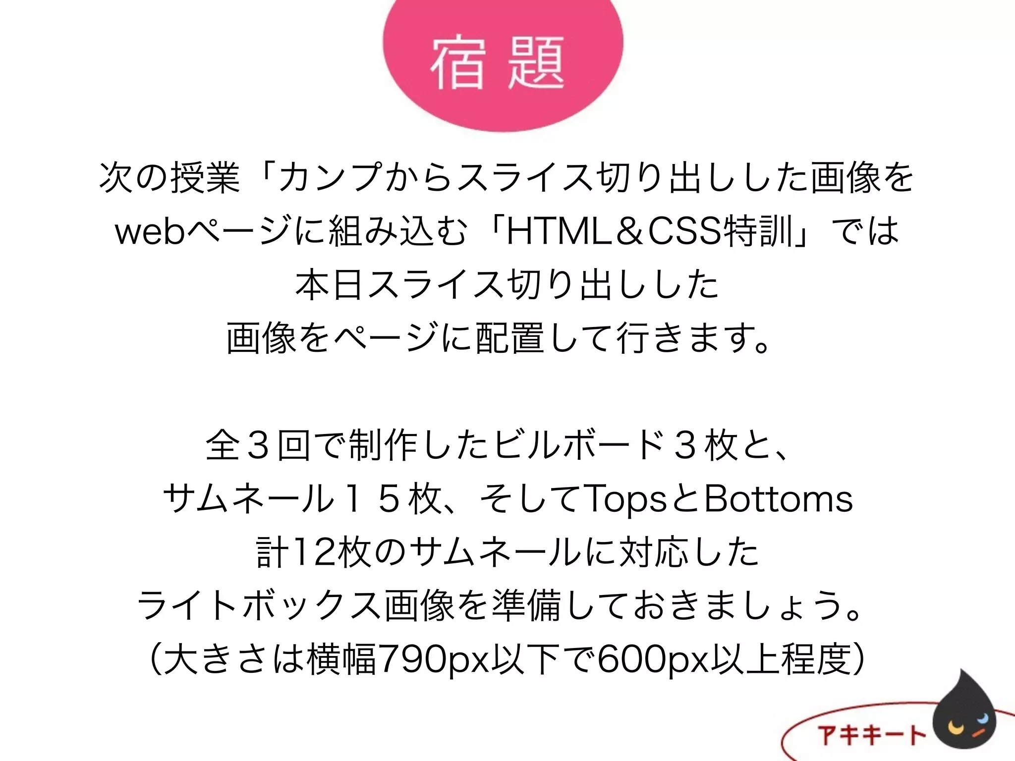 次の授業「カンプからスライス切り出しした画像を
webページに組み込む「HTML＆CSS特訓」では
本日スライス切り出しした
画像をページに配置して行きます。
!
全３回で制作したビルボード３枚と、
サムネール１５枚、そしてTopsとBottoms
計12枚のサムネールに対応した
ライトボックス画像を準備しておきましょう。
（大きさは横幅790px以下で600px以上程度）
 