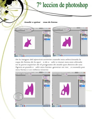 Anadir o quitar áreas de forma




De la imagen del ejercicio anterior cuando esta seleccionada la
capa de forma de la opción de añadir o restar esta esta ubicada
en la parte superior de el programa de modo que dentro de una
figura se puede añadir otra forma generar un vacío causado por
otra forma o un relleno interno
 
