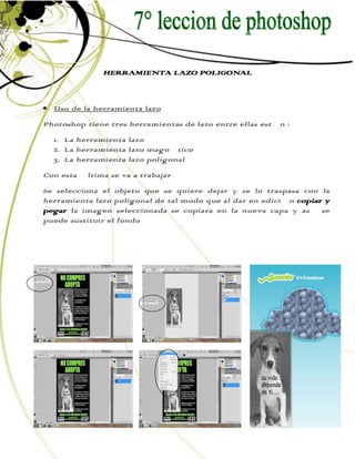 HERRAMIENTA LAZO POLIGONAL



  Uso de la herramienta lazo
Photoshop tiene tres herramientas de lazo entre ellas están :
  1. La herramienta lazo
  2. La herramienta lazo magnético
  3. La herramienta lazo poligonal
Con esta última se va a trabajar
Se selecciona el objeto que se quiere dejar y se lo traspasa con la
herramienta lazo poligonal de tal modo que al dar en edición copiar y
pegar la imagen seleccionada se copiara en la nueva capa y así se
puede sustituir el fondo
 