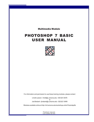 Multimedia Module
PHOTOSHOP 7 BASIC
USER MANUAL
Photoshop7_User.pmd
Last modified: 08/14/02
For information and permission to use these training modules, please contact:
Limell Lawson - limell@u.arizona.edu - 520.621.6576
or
Joe Brabant - jbrabant@u.arizona.edu - 520.621.9490
Modules available online at http://mll.arizona.edu/workshops.shtml?tutorialpdfs
 