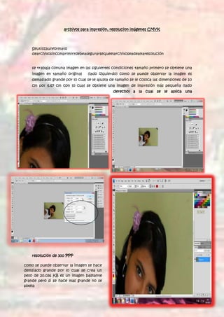 archivos para impresión, resolucion imágenes CMYK




    Seutilizaunformato
    dearchivosincomprimirydebeasegurarsequeelarchivoseadealtaresolución


    se trabaja conuna imagen en las siguientes condiciones tamaño primero se obtiene una
    imagen en tamaño original     (lado izquierdo) como se puede observar la imagen es
    demasiado grande por lo cual se le ajusta de tamaño se le coloca las dimensiones de 10
    cm por 6.67 cm con lo cual se obtiene una imagen de impresión más pequeña (lado
                                               derecho) a la cual se le aplica una




    resolución de 300 PPP

como se puede observar la imagen se hace
demsiado grande por lo cual se crea un
peso de 20.036 KB es un imagen bastante
grande pero si se hace mas grande no se
pixela
 