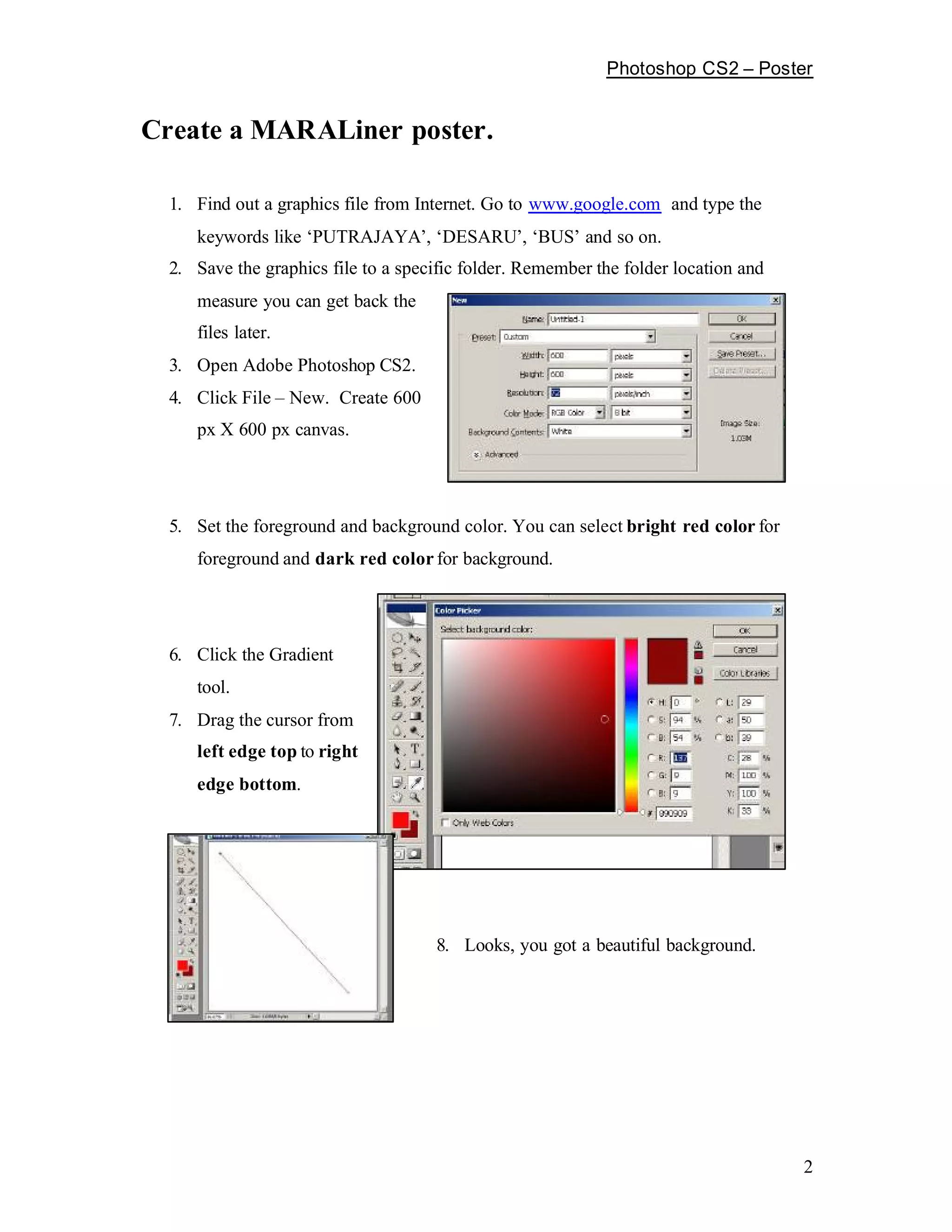 Photoshop CS2        Poster


Create a MARALiner poster.

  1. Find out a graphics file from Internet. Go to www.google.com and type the
     keywords like PUTRAJAYA , DESARU , BUS and so on.
  2. Save the graphics file to a specific folder. Remember the folder location and
     measure you can get back the
     files later.
  3. Open Adobe Photoshop CS2.
  4. Click File New. Create 600
     px X 600 px canvas.




  5. Set the foreground and background color. You can select bright red color for
     foreground and dark red color for background.




  6. Click the Gradient
     tool.
  7. Drag the cursor from
     left edge top to right
     edge bottom.




                                     8. Looks, you got a beautiful background.




                                                                                      2
 