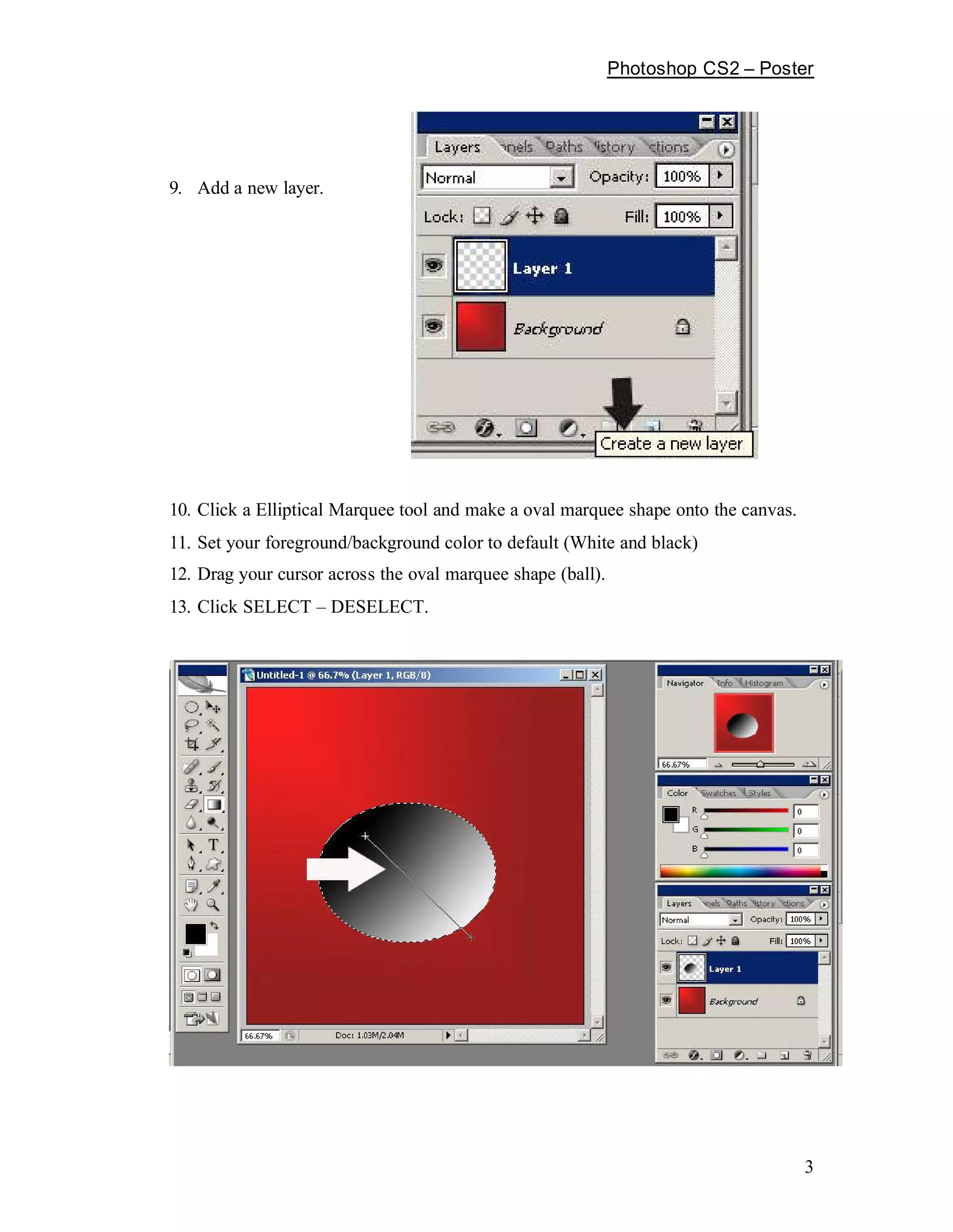 Photoshop CS2   Poster




9. Add a new layer.




10. Click a Elliptical Marquee tool and make a oval marquee shape onto the canvas.
11. Set your foreground/background color to default (White and black)
12. Drag your cursor across the oval marquee shape (ball).
13. Click SELECT      DESELECT.




                                                                                     3
 