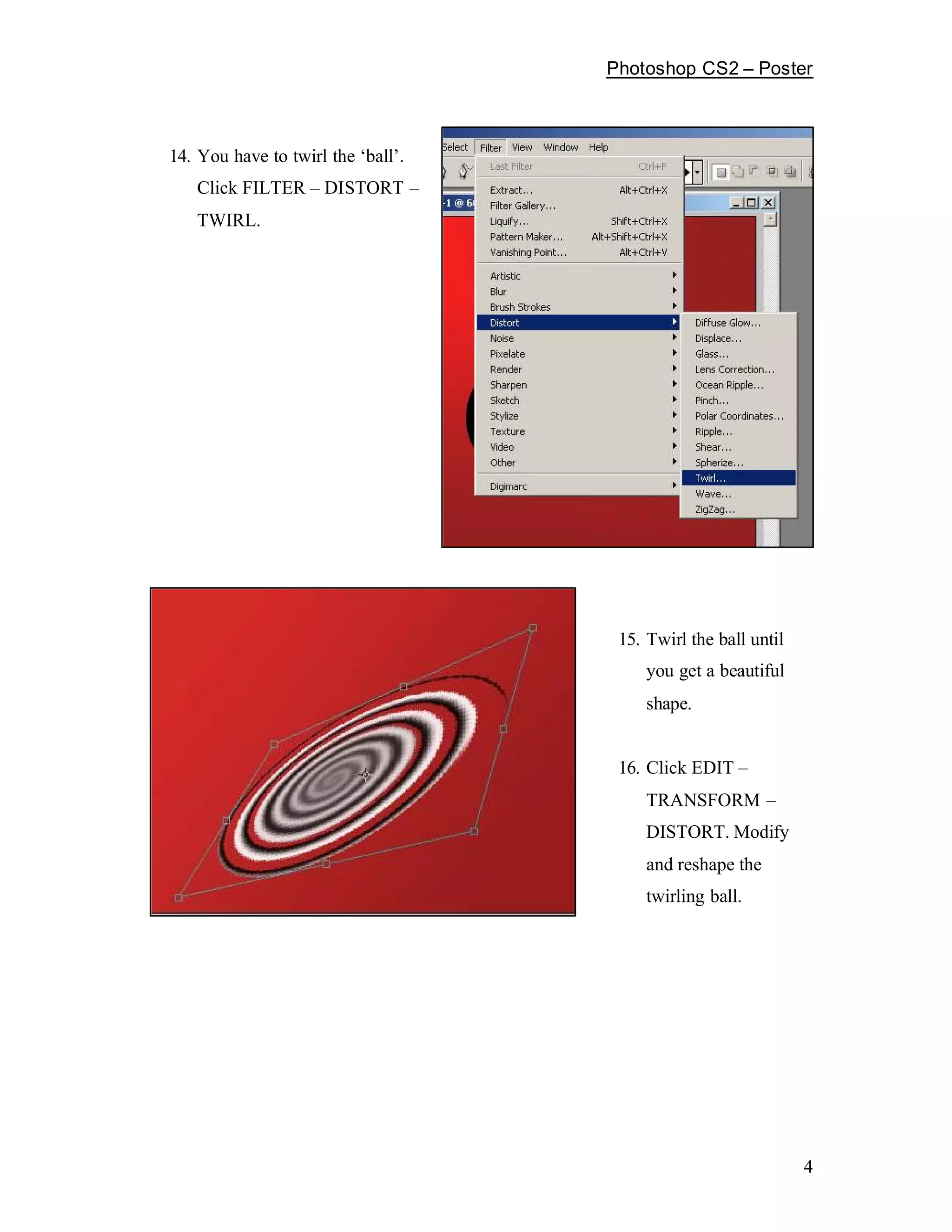 Photoshop CS2         Poster



14. You have to twirl the ball .
   Click FILTER      DISTORT
   TWIRL.




                                    15. Twirl the ball until
                                        you get a beautiful
                                        shape.


                                    16. Click EDIT
                                        TRANSFORM
                                        DISTORT. Modify
                                        and reshape the
                                        twirling ball.




                                                               4
 