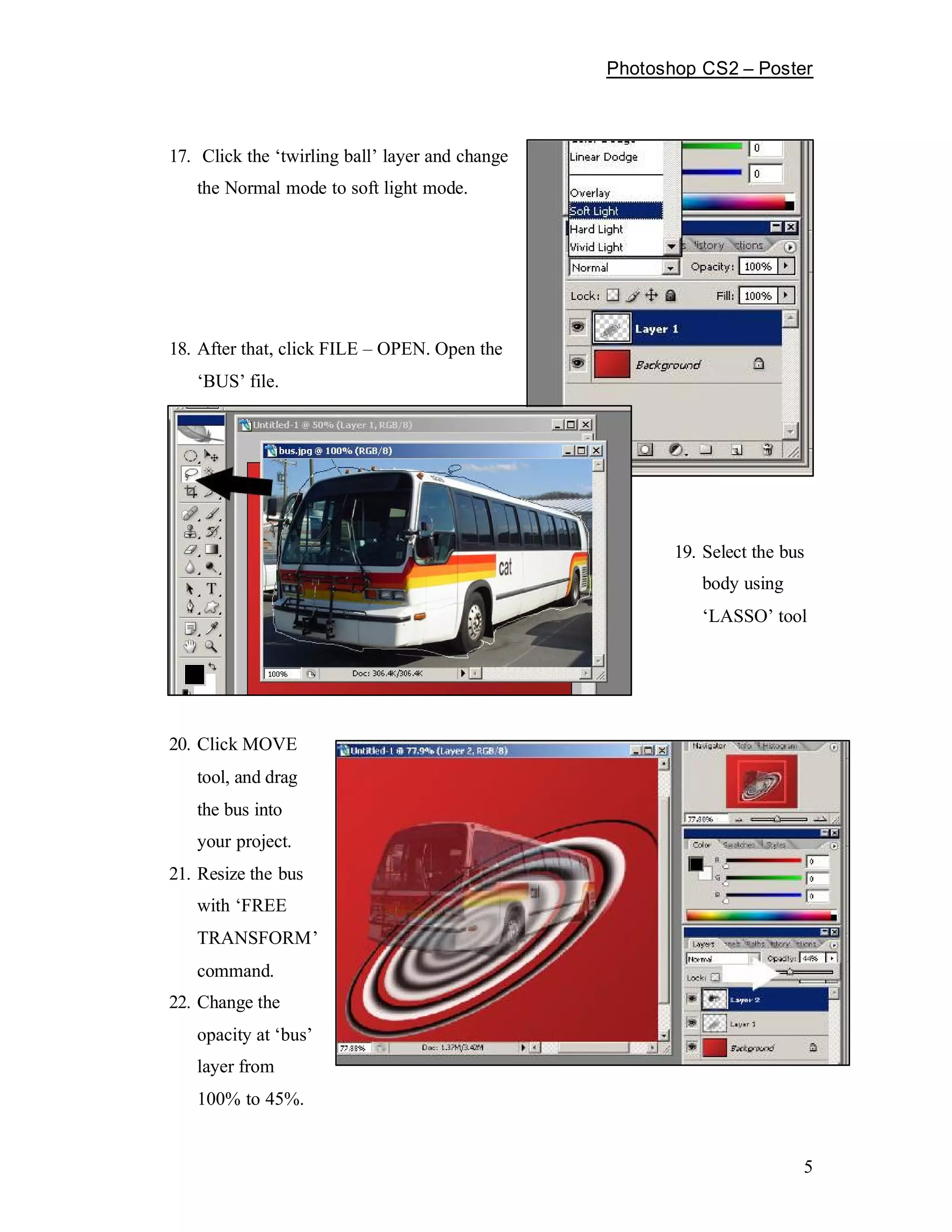 Photoshop CS2    Poster



17. Click the twirling ball layer and change
   the Normal mode to soft light mode.




18. After that, click FILE   OPEN. Open the
    BUS file.




                                                     19. Select the bus
                                                        body using
                                                         LASSO tool




20. Click MOVE
   tool, and drag
   the bus into
   your project.
21. Resize the bus
   with FREE
   TRANSFORM
   command.
22. Change the
   opacity at bus
   layer from
   100% to 45%.


                                                                      5
 