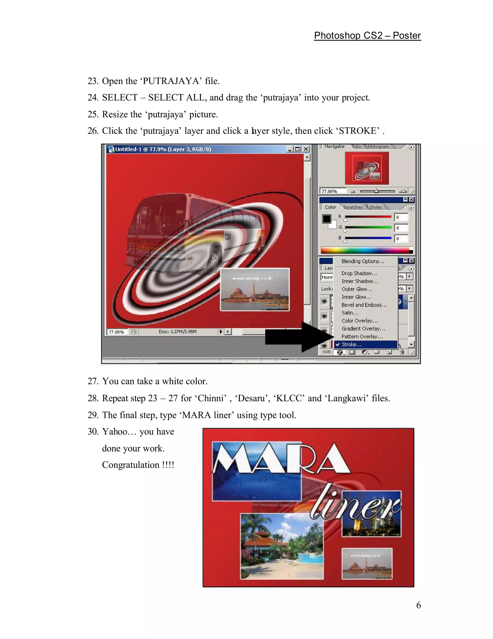 Photoshop CS2        Poster



23. Open the PUTRAJAYA file.
24. SELECT     SELECT ALL, and drag the putrajaya into your project.
25. Resize the putrajaya picture.
26. Click the putrajaya layer and click a layer style, then click STROKE .




27. You can take a white color.
28. Repeat step 23   27 for Chinni , Desaru , KLCC and Langkawi files.
29. The final step, type MARA liner using type tool.
30. Yahoo    you have
   done your work.
   Congratulation !!!!




                                                                                  6
 