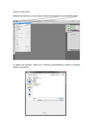 USO DEL FILTRO LICUAR

ABRIMOS UNA IMAGEN A LA CUAL VAMOS A MODIFICAR EN ARCHIVO, SELECCIONAMOS ABRIR




SE ABRIRA UNA VENTANA COMO ESTA Y DESPUES SELECCIONAMOS LA CARPETA O ARCHIVO
DONDE SE ENCUENTRE
 