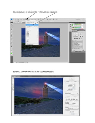 SELECCIONAMOS EL MENÚ FILTRO Y HACEMOS CLIC EN LICUAR




SE ABRIRA UNA VENTANA DEL FILTRO LICUAR COMO ESTA
 