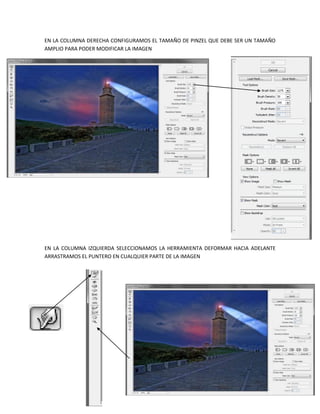 EN LA COLUMNA DERECHA CONFIGURAMOS EL TAMAÑO DE PINZEL QUE DEBE SER UN TAMAÑO
AMPLIO PARA PODER MODIFICAR LA IMAGEN




EN LA COLUMNA IZQUIERDA SELECCIONAMOS LA HERRAMIENTA DEFORMAR HACIA ADELANTE
ARRASTRAMOS EL PUNTERO EN CUALQUIER PARTE DE LA IMAGEN
 