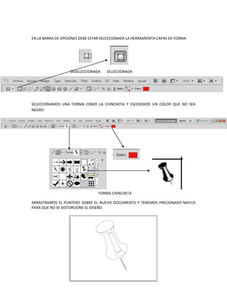 EN LA BARRA DE OPCIONES DEBE ESTAR SELECCIONADA LA HERRAMIENTA CAPAS DE FORMA




                   DESELECCIONADA    SELECCIONADA




SELECCIONAMOS UNA FORMA COMO LA CHINCHETA Y ESCOJEMOS UN COLOR QUE NO SEA
NEGRO




                                 FORMA CHINCHETA

ARRASTRAMOS EL PUNTERO SOBRE EL NUEVO DOCUMENTO Y TENEMOS PRECIONADO MAYUS
PARA QUE NO SE DISTORCIONE EL DISEÑO
 