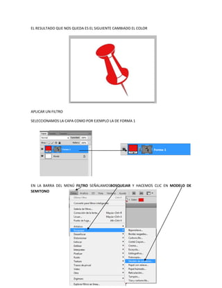 EL RESULTADO QUE NOS QUEDA ES EL SIGUIENTE CAMBIADO EL COLOR




APLICAR UN FILTRO

SELECCIONAMOS LA CAPA COMO POR EJEMPLO LA DE FORMA 1




EN LA BARRA DEL MENÚ FILTRO SEÑALAMOSBOSQUEJAR Y HACEMOS CLIC EN MODELO DE
SEMITONO
 