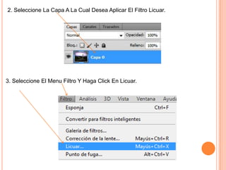 2. Seleccione La Capa A La Cual Desea Aplicar El Filtro Licuar.




3. Seleccione El Menu Filtro Y Haga Click En Licuar.
 
