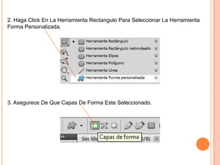 2. Haga Click En La Herramienta Rectangulo Para Seleccionar La Herramienta
Forma Personalizada.




3. Asegurece De Que Capas De Forma Este Seleccionado.
 