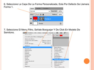 6. Seleccione La Capa De La Forma Personalizada, Esta Por Defecto Se Llamara
Forma 1.




7. Seleccione El Menu Filtro, Señale Bosquejar Y De Click En Modelo De
Semitono.
 