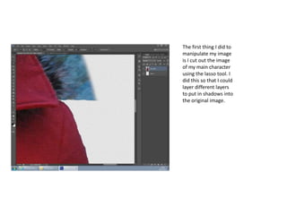 The first thing I did to
manipulate my image
is I cut out the image
of my main character
using the lasso tool. I
did this so that I could
layer different layers
to put in shadows into
the original image.
 