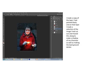 I made a copy of
the layer I had
painted black,
and on that layer
I made a
selection of the
image I had cut
out and moved
this along to
make a shadow
of my character
as well as making
the back ground
darker.
 