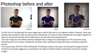 Photoshop before and after
Before After Finished
For the front of my Digi pack the same stages were used as the ones in my magazine advert. However, there was
another step needed in order to achieve the finished look. This look involves merging the two images together to
allow me to present the idea of him reflecting on his past life and moving forward.
The main image was first edited and then merged into an image of a city background. This was done using
Photoshop by first turning on visibility for the layers that I wanted to merge with layers including a separate
picture.
Then by pressing Shift+Ctrl+Alt+E (Windows). Photoshop creates a new layer containing the merged content.
Finally by moving the toggle key up and down I was able to find the perfect combination of the two merged
images.
 