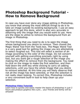 Photoshop Background Tutorial -
How to Remove Background
In case you have ever done any image editing in Photoshop,
you know that among the most difficult things to do is to
take an image outside its existing background. I use an easy
approach to get this done, which is also very accurate in
obtaining only the image that you would want to use. Here
are the steps to utilize to remove the background from an
image in Photoshop.

The first thing that you need to do is to open the image
whose background you desire to remove. Then choose the
Magic Wand Tool from the Tools box. The Magic Wand Tool
is a very good tool for getting the image you are attempting
to select roughed out. This tool will select a section of an
image according to the color of the image. Do not concern
yourself with getting everything precisely right by using
tool, but you want get a rough selection of the image you
making the effort to remove from the background. You need
to click on the image to make the first selection, and then
hold down the shift key while clicking to carry on adding
selections, until you have the whole image that you desire
to remove selected. At this time you will likely observe that
not all the image has been selected, or that the selection is
not really clean looking. To correct this, Photoshop includes
a very convenient built-in tool to help clean up your
selection.
Photoshop Video Tutorials
Learn how to quickly and easily master the basics of photoshop in just 2
hours and produce graphics like a pro... your friends and family will be
amazed!
http://www.learnphotoshopnow.com
 