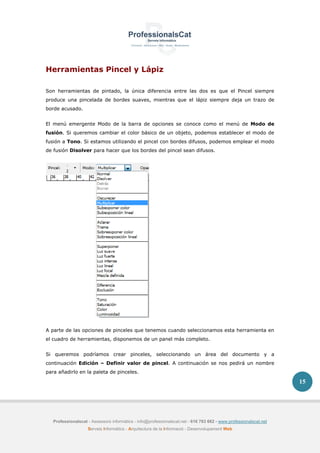 Professionalscat - Assessors informàtics - info@professionalscat.net - 616 783 662 - www.professionalscat.net
Serveis Informàtics - Arquitectura de la Informació - Desenvolupament Web
15
Herramientas Pincel y Lápiz
Son herramientas de pintado, la única diferencia entre las dos es que el Pincel siempre
produce una pincelada de bordes suaves, mientras que el lápiz siempre deja un trazo de
borde acusado.
El menú emergente Modo de la barra de opciones se conoce como el menú de Modo de
fusión. Si queremos cambiar el color básico de un objeto, podemos establecer el modo de
fusión a Tono. Si estamos utilizando el pincel con bordes difusos, podemos emplear el modo
de fusión Disolver para hacer que los bordes del pincel sean difusos.
A parte de las opciones de pinceles que tenemos cuando seleccionamos esta herramienta en
el cuadro de herramientas, disponemos de un panel más completo.
Si queremos podríamos crear pinceles, seleccionando un área del documento y a
continuación Edición – Definir valor de pincel. A continuación se nos pedirá un nombre
para añadirlo en la paleta de pinceles.
 