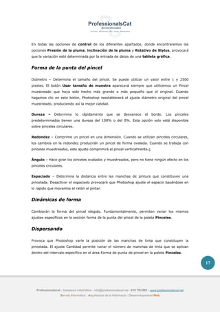 Professionalscat - Assessors informàtics - info@professionalscat.net - 616 783 662 - www.professionalscat.net
Serveis Informàtics - Arquitectura de la Informació - Desenvolupament Web
17
En todas las opciones de control de los diferentes apartados, donde encontraremos las
opciones Presión de la pluma, inclinación de la pluma y Rotativo de Stylus, provocará
que la variación esté determinada por la entrada de datos de una tableta gráfica.
Forma de la punta del pincel
Diámetro – Determina el tamaño del pincel. Se puede utilizar un valor entre 1 y 2500
píxeles. El botón Usar tamaño de muestra aparecerá siempre que utilicemos un Pincel
muestreado que haya sido hecho más grande o más pequeño que el original. Cuando
hagamos clic en este botón, Photoshop reestablecerá el ajuste diámetro original del pincel
muestreado, produciendo así la mejor calidad.
Dureza – Determina lo rápidamente que se desvanece el borde. Los pinceles
predeterminados tienen una dureza del 100% o del 0%. Esta opción solo está disponible
sobre pinceles circulares.
Redondez – Comprime un pincel en una dimensión. Cuando se utilizan pinceles circulares,
los cambios en la redondez producirán un pincel de forma ovalada. Cuando se trabaja con
pinceles muestreados, este ajuste comprimirá el pincel verticalmente.ç
Ángulo – Hace girar los pinceles ovalados y muestreados, pero no tiene ningún efecto en los
pinceles circulares.
Espaciado – Determina la distancia entre las manchas de pintura que constituyen una
pincelada. Desactivar el espaciado provocará que Photoshop ajuste el espacio basándose en
lo rápido que movamos el ratón al pintar.
Dinámicas de forma
Cambiarán la forma del pincel elegido. Fundamentalmente, permiten variar los mismos
ajustes específicos en la sección forma de la punta del pincel de la paleta Pinceles.
Dispersando
Provoca que Photoshop varíe la posición de las manchas de tinta que constituyen la
pincelada. El ajuste Cantidad permite variar el número de manchas de tinta que se aplican
dentro del intervalo específico en el área Forma de punta de pincel en la paleta Pinceles.
 