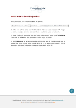 Professionalscat - Assessors informàtics - info@professionalscat.net - 616 783 662 - www.professionalscat.net
Serveis Informàtics - Arquitectura de la Informació - Desenvolupament Web
19
Herramienta bote de pintura
Barra de opciones de la herramienta Bote de pintura:
Se utiliza para rellenar con el color frontal un área. Cada vez que se hace clic en la imagen
se rellenan áreas que contienen colores similares a aquél en el que se ha hecho clic.
Se puede cambiar la sensibilidad que debe tener la herramienta con el ajuste Tolerancia.
Los ajustes de Tolerancia altos rellenarán un rango mayor de colores.
La opción Contiguo de la barra de ajustes permite que solo se rellenen colores que se
parecen que estén tocando donde hemos hecho clic, si la desactivamos rellenará todo el
documento con colores que tengan su parecido donde hemos hecho clic.
 