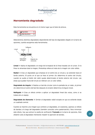 Professionalscat - Assessors informàtics - info@professionalscat.net - 616 783 662 - www.professionalscat.net
Serveis Informàtics - Arquitectura de la Informació - Desenvolupament Web
23
Herramienta degradado
Esta herramienta se encuentra en el mismo lugar que el bote de pintura.
Obtendremos distintos degradados dependiendo del tipo de degradado elegido en la barra de
opciones, cuando escojamos esta herramienta:
Lineal  Aplica el degradado a lo largo de la longitud de la línea trazada con el cursor. Si la
línea no atraviesa toda la imagen, Photoshop rellena el resto de la imagen con color sólido.
Radial  Crea un degradado que empieza en el centro de un círculo y se extiende hacia el
borde externo. El punto en el que se hace el primer clic determina el centro del círculo;
cuando se suelta el botón del ratón queda determinado el borde externo del círculo. Las
áreas que quedan fuera del círculo se rellenan con un color sólido.
Degradado de ángulo  Realiza un barrido circular como la pantalla de un radar, el primer
clic determina el centro del barrido después el arrastre determina el ángulo inicial.
Reflejado  Crea un efecto similar a aplicar un degradado lineal dos veces, como si se
tratara de un espejo.
Degradado de diamante  Similar al degradado radial excepto en que se extiende desde
un cuadrado central.
Cuando se imprime una imagen que contiene un degradado, en ocasiones, aparece un efecto
de bandas a lo largo del degradado (también conocido como pasterización). Para minimizar
este efecto, hay que activar la casilla de verificación Tramado en la barra de opciones. Esto
añadirá ruido al degradado intentando impedir la aparición de bandas.
 