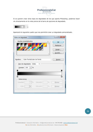 Professionalscat - Assessors informàtics - info@professionalscat.net - 616 783 662 - www.professionalscat.net
Serveis Informàtics - Arquitectura de la Informació - Desenvolupament Web
24
Si se quieren crear otros tipos de degradado de los que aporta Photoshop, podemos hacer
clic directamente en la vista previa de la barra de opciones de degradado.
Aparecerá el siguiente cuadro que nos permitirá crear un degradado personalizado.
 