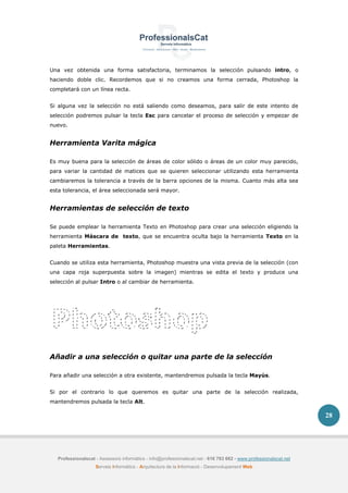Professionalscat - Assessors informàtics - info@professionalscat.net - 616 783 662 - www.professionalscat.net
Serveis Informàtics - Arquitectura de la Informació - Desenvolupament Web
28
Una vez obtenida una forma satisfactoria, terminamos la selección pulsando intro, o
haciendo doble clic. Recordemos que si no creamos una forma cerrada, Photoshop la
completará con un línea recta.
Si alguna vez la selección no está saliendo como deseamos, para salir de este intento de
selección podremos pulsar la tecla Esc para cancelar el proceso de selección y empezar de
nuevo.
Herramienta Varita mágica
Es muy buena para la selección de áreas de color sólido o áreas de un color muy parecido,
para variar la cantidad de matices que se quieren seleccionar utilizando esta herramienta
cambiaremos la tolerancia a través de la barra opciones de la misma. Cuanto más alta sea
esta tolerancia, el área seleccionada será mayor.
Herramientas de selección de texto
Se puede emplear la herramienta Texto en Photoshop para crear una selección eligiendo la
herramienta Máscara de texto, que se encuentra oculta bajo la herramienta Texto en la
paleta Herramientas.
Cuando se utiliza esta herramienta, Photoshop muestra una vista previa de la selección (con
una capa roja superpuesta sobre la imagen) mientras se edita el texto y produce una
selección al pulsar Intro o al cambiar de herramienta.
Añadir a una selección o quitar una parte de la selección
Para añadir una selección a otra existente, mantendremos pulsada la tecla Mayús.
Si por el contrario lo que queremos es quitar una parte de la selección realizada,
mantendremos pulsada la tecla Alt.
 