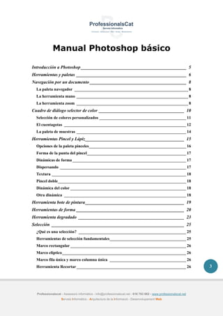 Professionalscat - Assessors informàtics - info@professionalscat.net - 616 783 662 - www.professionalscat.net
Serveis Informàtics - Arquitectura de la Informació - Desenvolupament Web
3
Manual Photoshop básico
Introducción a Photoshop_______________________________________________ 5
Herramientas y paletas _________________________________________________ 6
Navegación por un documento ___________________________________________ 8
La paleta navegador _______________________________________________________ 8
La herramienta mano ______________________________________________________ 8
La herramienta zoom ______________________________________________________ 8
Cuadro de diálogo selector de color ______________________________________ 10
Selección de colores personalizados __________________________________________ 11
El cuentagotas ___________________________________________________________ 12
La paleta de muestras _____________________________________________________ 14
Herramientas Pincel y Lápiz____________________________________________ 15
Opciones de la paleta pinceles_______________________________________________ 16
Forma de la punta del pincel________________________________________________ 17
Dinámicas de forma_______________________________________________________ 17
Dispersando _____________________________________________________________ 17
Textura _________________________________________________________________ 18
Pincel doble______________________________________________________________ 18
Dinámica del color ________________________________________________________ 18
Otra dinámica ___________________________________________________________ 18
Herramienta bote de pintura____________________________________________ 19
Herramientas de forma ________________________________________________ 20
Herramienta degradado _______________________________________________ 23
Selección ___________________________________________________________ 25
¿Qué es una selección? ____________________________________________________ 25
Herramientas de selección fundamentales_____________________________________ 25
Marco rectangular ________________________________________________________ 26
Marco elíptico____________________________________________________________ 26
Marco fila única y marco columna única _____________________________________ 26
Herramienta Recortar_____________________________________________________ 26
 