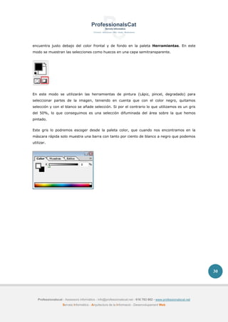Professionalscat - Assessors informàtics - info@professionalscat.net - 616 783 662 - www.professionalscat.net
Serveis Informàtics - Arquitectura de la Informació - Desenvolupament Web
30
encuentra justo debajo del color frontal y de fondo en la paleta Herramientas. En este
modo se muestran las selecciones como huecos en una capa semitransparente.
En este modo se utilizarán las herramientas de pintura (Lápiz, pincel, degradado) para
seleccionar partes de la imagen, teniendo en cuenta que con el color negro, quitamos
selección y con el blanco se añade selección. Si por el contrario lo que utilizamos es un gris
del 50%, lo que conseguimos es una selección difuminada del área sobre la que hemos
pintado.
Este gris lo podremos escoger desde la paleta color, que cuando nos encontramos en la
máscara rápida solo muestra una barra con tanto por ciento de blanco a negro que podemos
utilizar.
 