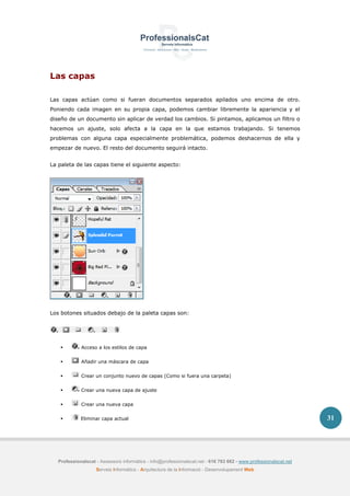 Professionalscat - Assessors informàtics - info@professionalscat.net - 616 783 662 - www.professionalscat.net
Serveis Informàtics - Arquitectura de la Informació - Desenvolupament Web
31
Las capas
Las capas actúan como si fueran documentos separados apilados uno encima de otro.
Poniendo cada imagen en su propia capa, podemos cambiar libremente la apariencia y el
diseño de un documento sin aplicar de verdad los cambios. Si pintamos, aplicamos un filtro o
hacemos un ajuste, solo afecta a la capa en la que estamos trabajando. Si tenemos
problemas con alguna capa especialmente problemática, podemos deshacernos de ella y
empezar de nuevo. El resto del documento seguirá intacto.
La paleta de las capas tiene el siguiente aspecto:
Los botones situados debajo de la paleta capas son:
 Acceso a los estilos de capa
 Añadir una máscara de capa
 Crear un conjunto nuevo de capas (Como si fuera una carpeta)
 Crear una nueva capa de ajuste
 Crear una nueva capa
 Eliminar capa actual
 