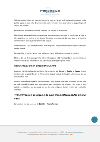 Professionalscat - Assessors informàtics - info@professionalscat.net - 616 783 662 - www.professionalscat.net
Serveis Informàtics - Arquitectura de la Informació - Desenvolupament Web
32
Sólo es posible editar una capa por turno. La capa en la que se trabaja está resaltada en la
paleta capas de otro color (normalmente azul). También tiene que haber un pequeño pincel
al lado del nombre.
Para cambiar de capa únicamente haremos clic encima de su nombre
El orden de las capas lo podremos cambiar simplemente arrastrando el nombre de la capa a
otra posición, por encima o por debajo de donde se encuentra. La capa que se encuentra
arriba del todo es la que está encima del bloque.
Si tenemos una capa llamada fondo y está bloqueada no podremos colocar ninguna capa por
debajo de ella.
Para cambiar el nombre a una capa podremos hacer doble clic encima de su nombre.
El icono del ojo de la capa permite saber si la capa se está visualizando en ese momento, si
desactivamos el ojo haciendo un clic, veremos que la capa deja de verse.
Como copiar de un documento a otro
Podemos hacerlo utilizando las típicas herramientas de Cortar – Copiar y Pegar o bien
simplemente arrastrando con la herramienta mover activa, la imagen seleccionada de un
documento a otro.
Cuando arrastramos capas de un documento a otro, puede parece en ocasiones que no solo
se está copiando la capa, sino que además está cambiando de tamaño. Esto no es lo que
sucede en realidad. Lo que pasa es que las dos imágenes tienen niveles de resolución
distintos.
Transformación de capas o de elementos seleccionados de una
capa
Lo haremos con las opciones de Edición – Transformar
 