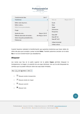 Professionalscat - Assessors informàtics - info@professionalscat.net - 616 783 662 - www.professionalscat.net
Serveis Informàtics - Arquitectura de la Informació - Desenvolupament Web
33
Cuando hayamos realizado la transformación que queramos tendremos que hacer doble clic
sobre ella para que la acepte o pulsar la tecla Intro. También podremos cancelar con la tecla
Esc si no es la transformación que deseábamos.
Bloquear
Los iconos que hay en la parte superior de la paleta Capas permiten bloquear la
transparencia, la imagen y la posición de una capa individual. Una vez ha sido bloqueada los
cambios que se pueden efectuar sobre esa capa están limitados.
 Bloquear píxeles transparentes
 Bloquear píxeles de imagen
 Bloquear posición
 Bloquear todo
 