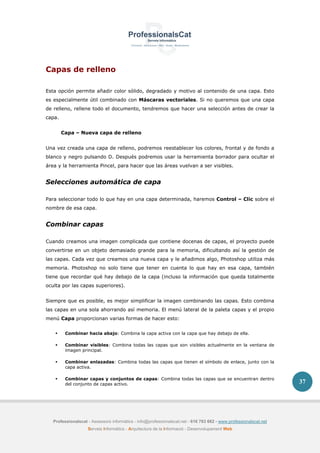 Professionalscat - Assessors informàtics - info@professionalscat.net - 616 783 662 - www.professionalscat.net
Serveis Informàtics - Arquitectura de la Informació - Desenvolupament Web
37
Capas de relleno
Esta opción permite añadir color sólido, degradado y motivo al contenido de una capa. Esto
es especialmente útil combinado con Máscaras vectoriales. Si no queremos que una capa
de relleno, rellene todo el documento, tendremos que hacer una selección antes de crear la
capa.
Capa – Nueva capa de relleno
Una vez creada una capa de relleno, podremos reestablecer los colores, frontal y de fondo a
blanco y negro pulsando D. Después podremos usar la herramienta borrador para ocultar el
área y la herramienta Pincel, para hacer que las áreas vuelvan a ser visibles.
Selecciones automática de capa
Para seleccionar todo lo que hay en una capa determinada, haremos Control – Clic sobre el
nombre de esa capa.
Combinar capas
Cuando creamos una imagen complicada que contiene docenas de capas, el proyecto puede
convertirse en un objeto demasiado grande para la memoria, dificultando así la gestión de
las capas. Cada vez que creamos una nueva capa y le añadimos algo, Photoshop utiliza más
memoria. Photoshop no solo tiene que tener en cuenta lo que hay en esa capa, también
tiene que recordar qué hay debajo de la capa (incluso la información que queda totalmente
oculta por las capas superiores).
Siempre que es posible, es mejor simplificar la imagen combinando las capas. Esto combina
las capas en una sola ahorrando así memoria. El menú lateral de la paleta capas y el propio
menú Capa proporcionan varias formas de hacer esto:
 Combinar hacia abajo: Combina la capa activa con la capa que hay debajo de ella.
 Combinar visibles: Combina todas las capas que son visibles actualmente en la ventana de
imagen principal.
 Combinar enlazadas: Combina todas las capas que tienen el símbolo de enlace, junto con la
capa activa.
 Combinar capas y conjuntos de capas: Combina todas las capas que se encuentran dentro
del conjunto de capas activo.
 