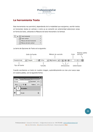Professionalscat - Assessors informàtics - info@professionalscat.net - 616 783 662 - www.professionalscat.net
Serveis Informàtics - Arquitectura de la Informació - Desenvolupament Web
39
La herramienta Texto
Esta herramienta nos permitirá, dependiendo de la modalidad que escojamos, escribir textos
en horizontal, textos en vertical, o como ya se comentó con anterioridad seleccionar zonas
en forma de texto, utilizando la Máscara de texto Horizontal o la Vertical.
La barra de Opciones de Texto es la siguiente:
Cuando escribamos un texto en nuestra imagen, automáticamente se crea una nueva capa
en nuestra paleta, con la siguiente forma:
 