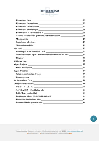 Professionalscat - Assessors informàtics - info@professionalscat.net - 616 783 662 - www.professionalscat.net
Serveis Informàtics - Arquitectura de la Informació - Desenvolupament Web
4
Herramienta Lazo ________________________________________________________ 27
Herramienta Lazo poligonal ________________________________________________ 27
Herramienta Lazo magnético _______________________________________________ 27
Herramienta Varita mágica ________________________________________________ 28
Herramientas de selección de texto __________________________________________ 28
Añadir a una selección o quitar una parte de la selección ________________________ 28
Menú selección ___________________________________________________________ 29
Transformar selecciones ___________________________________________________ 29
Modo máscara rápida _____________________________________________________ 29
Las capas ___________________________________________________________ 31
Como copiar de un documento a otro ________________________________________ 32
Transformación de capas o de elementos seleccionados de una capa _______________ 32
Bloquear ________________________________________________________________ 33
Estilos de capa _______________________________________________________ 34
Capas de ajuste ______________________________________________________ 35
Filtros de fotografía _______________________________________________________ 35
Capas de relleno______________________________________________________ 37
Selecciones automática de capa _____________________________________________ 37
Combinar capas __________________________________________________________ 37
La herramienta Texto _________________________________________________ 39
Manipulación del color ________________________________________________ 40
TONO = Color básico _____________________________________________________ 40
SATURACIÓN = Cantidad de color _________________________________________ 41
Brillo / Luz / Luminosidad _________________________________________________ 41
El cuadro de diálogo TONO/SATURACIÓN __________________________________ 41
El comando Equilibrio de color _____________________________________________ 42
Como se aíslan las gamas de color ___________________________________________ 43
 