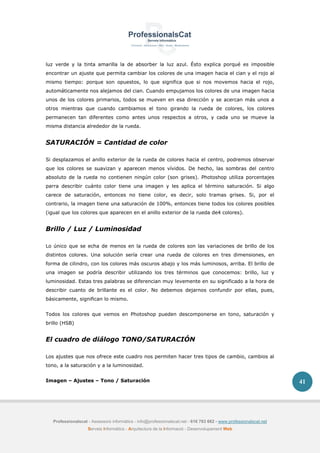 Professionalscat - Assessors informàtics - info@professionalscat.net - 616 783 662 - www.professionalscat.net
Serveis Informàtics - Arquitectura de la Informació - Desenvolupament Web
41
luz verde y la tinta amarilla la de absorber la luz azul. Ésto explica porqué es imposible
encontrar un ajuste que permita cambiar los colores de una imagen hacia el cian y el rojo al
mismo tiempo: porque son opuestos, lo que significa que si nos movemos hacia el rojo,
automáticamente nos alejamos del cian. Cuando empujamos los colores de una imagen hacia
unos de los colores primarios, todos se mueven en esa dirección y se acercan más unos a
otros mientras que cuando cambiamos el tono girando la rueda de colores, los colores
permanecen tan diferentes como antes unos respectos a otros, y cada uno se mueve la
misma distancia alrededor de la rueda.
SATURACIÓN = Cantidad de color
Si desplazamos el anillo exterior de la rueda de colores hacia el centro, podremos observar
que los colores se suavizan y aparecen menos vívidos. De hecho, las sombras del centro
absoluto de la rueda no contienen ningún color (son grises). Photoshop utiliza porcentajes
parra describir cuánto color tiene una imagen y les aplica el término saturación. Si algo
carece de saturación, entonces no tiene color, es decir, solo tramas grises. Si, por el
contrario, la imagen tiene una saturación de 100%, entonces tiene todos los colores posibles
(igual que los colores que aparecen en el anillo exterior de la rueda de4 colores).
Brillo / Luz / Luminosidad
Lo único que se echa de menos en la rueda de colores son las variaciones de brillo de los
distintos colores. Una solución sería crear una rueda de colores en tres dimensiones, en
forma de cilindro, con los colores más oscuros abajo y los más luminosos, arriba. El brillo de
una imagen se podría describir utilizando los tres términos que conocemos: brillo, luz y
luminosidad. Estas tres palabras se diferencian muy levemente en su significado a la hora de
describir cuanto de brillante es el color. No debemos dejarnos confundir por ellas, pues,
básicamente, significan lo mismo.
Todos los colores que vemos en Photoshop pueden descomponerse en tono, saturación y
brillo (HSB)
El cuadro de diálogo TONO/SATURACIÓN
Los ajustes que nos ofrece este cuadro nos permiten hacer tres tipos de cambio, cambios al
tono, a la saturación y a la luminosidad.
Imagen – Ajustes – Tono / Saturación
 