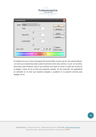 Professionalscat - Assessors informàtics - info@professionalscat.net - 616 783 662 - www.professionalscat.net
Serveis Informàtics - Arquitectura de la Informació - Desenvolupament Web
44
El problema es que el menú emergente del campo Editar incluye solo los seis colores básicos,
y el color que necesitamos aislar puede encontrarse entre esos colores y no ser uno de ellos.
Para salvar esta limitación, todo lo que tenemos que hacer es mover el ratón por encima de
la imagen y hacer clic en el color que queramos cambiar. En ese momento, los reguladores
se centrarán en el color que hayamos escogido y quedarán en la posición correcta para
trabajar con él.
 