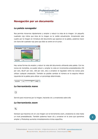 Professionalscat - Assessors informàtics - info@professionalscat.net - 616 783 662 - www.professionalscat.net
Serveis Informàtics - Arquitectura de la Informació - Desenvolupament Web
8
Navegación por un documento
La paleta navegador
Nos permite movernos rápidamente y ampliar y reducir la vista de la imagen. Un pequeño
cuadrado rojo indica que área de la imagen es la visible actualmente. Arrastrando este
cuadro por la imagen en miniatura del documento que aparece en la paleta, podemos hacer
clic fuera del cuadrado rojo para que éste se centre en el cursor.
Hay varias formas de ampliar y reducir la vista del documento utilizando esta paleta. Con los
iconos de montañas, se puede reducir y ampliar la vista en incrementos preestablecidos (50
por cien, 66,67 por cien, 100 por cien, etc) o arrastrar el regulador entre los iconos para
utilizar cualquier ampliación. También es posible cambiar el número en la esquina inferior
izquierda de la paleta para utilizar un porcentaje determinado.
La herramienta mano
Servirá para movernos por la imagen, haciendo clic y arrastrando sobre ella
La herramienta zoom
Siempre que hacemos clic en una imagen con la herramienta zoom, ampliamos la vista hasta
un nivel preestablecido. También podemos hacer clic y arrastrar en la zona que queremos
ampliar y Photoshop aumenta inmediatamente el área específica.
 