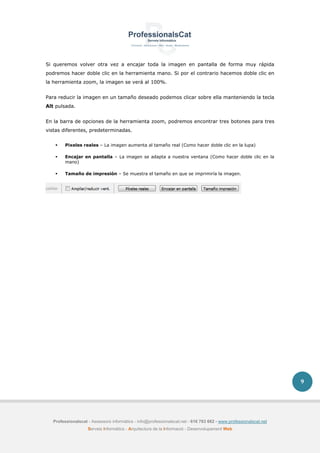 Professionalscat - Assessors informàtics - info@professionalscat.net - 616 783 662 - www.professionalscat.net
Serveis Informàtics - Arquitectura de la Informació - Desenvolupament Web
9
Si queremos volver otra vez a encajar toda la imagen en pantalla de forma muy rápida
podremos hacer doble clic en la herramienta mano. Si por el contrario hacemos doble clic en
la herramienta zoom, la imagen se verá al 100%.
Para reducir la imagen en un tamaño deseado podemos clicar sobre ella manteniendo la tecla
Alt pulsada.
En la barra de opciones de la herramienta zoom, podremos encontrar tres botones para tres
vistas diferentes, predeterminadas.
 Pixeles reales – La imagen aumenta al tamaño real (Como hacer doble clic en la lupa)
 Encajar en pantalla – La imagen se adapta a nuestra ventana (Como hacer doble clic en la
mano)
 Tamaño de impresión – Se muestra el tamaño en que se imprimiría la imagen.
 
