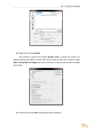 UA 1: El entorno de trabajo
21
12. Haga clic en el botón Guardar.
Tras cerrarse la ventana del comando Guardar como, se abrirá otra ventana con
distintas opciones que definen el archivo TIFF que se creará. En este caso, marque la casilla
LZW en Compresión de imagen para reducir el tamaño en disco sin que se altere la calidad
de la imagen.
13. Confirme con el botón OK la creación del archivo “piedra.tif”.
 
