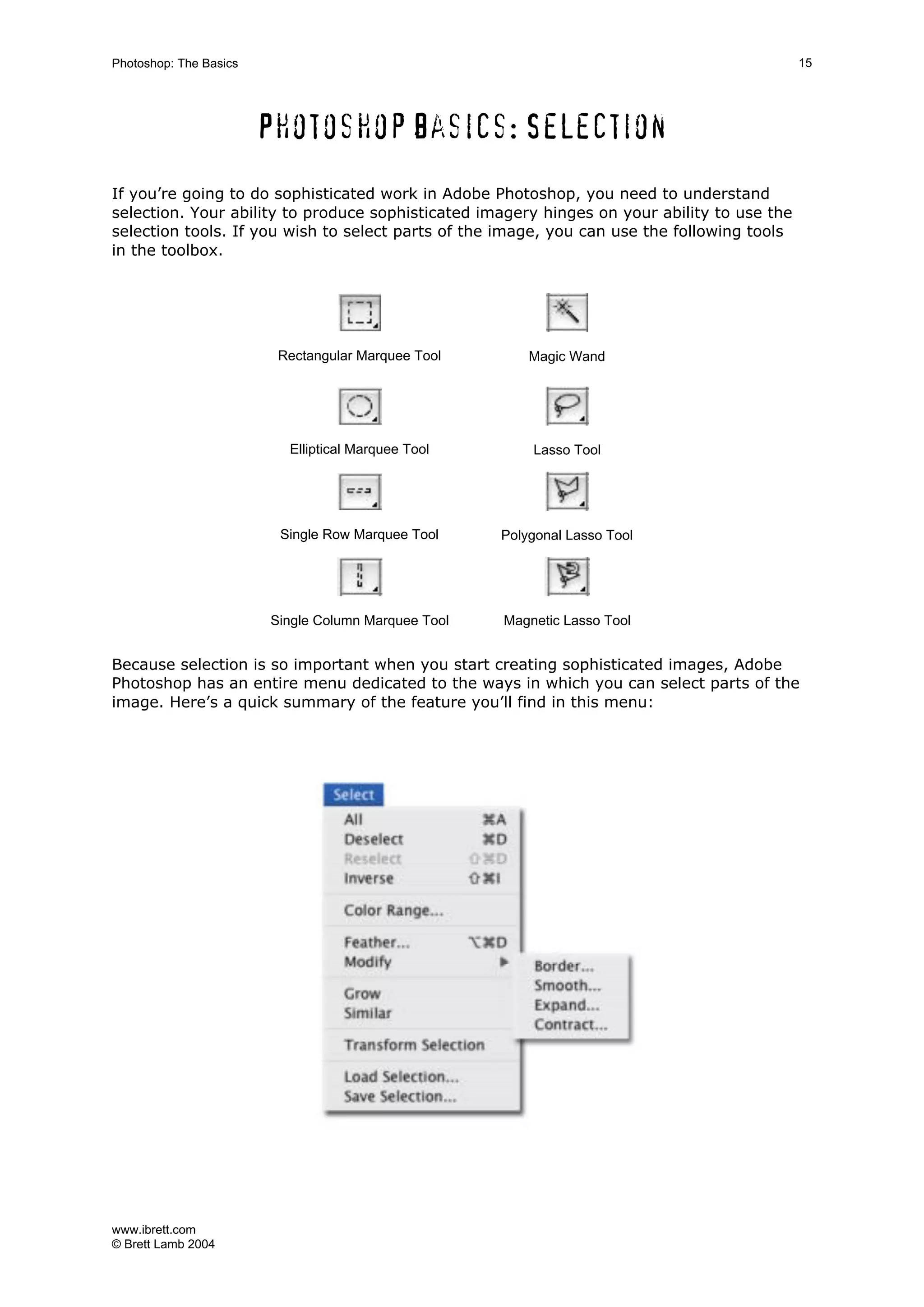 www.ibrett.com
© Brett Lamb 2004
Photoshop basics: Selection
If you’re going to do sophisticated work in Adobe Photoshop, you need to understand
selection. Your ability to produce sophisticated imagery hinges on your ability to use the
selection tools. If you wish to select parts of the image, you can use the following tools
in the toolbox.
Rectangular Marquee Tool Magic Wand
Elliptical Marquee Tool Lasso Tool
Single Row Marquee Tool Polygonal Lasso Tool
Single Column Marquee Tool Magnetic Lasso Tool
Because selection is so important when you start creating sophisticated images, Adobe
Photoshop has an entire menu dedicated to the ways in which you can select parts of the
image. Here’s a quick summary of the feature you’ll find in this menu:
 