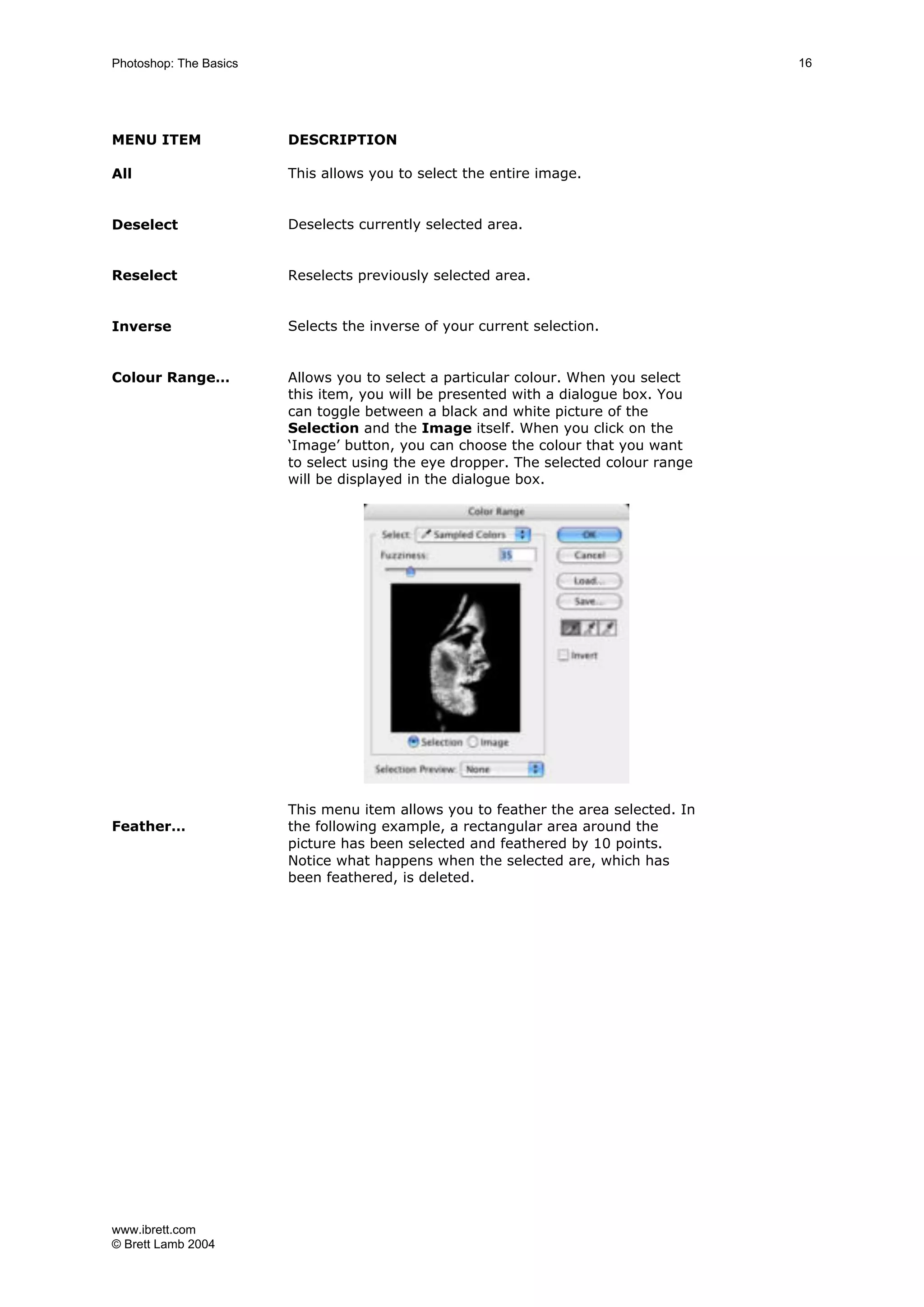 www.ibrett.com
© Brett Lamb 2004
MENU ITEM DESCRIPTION
All This allows you to select the entire image.
Deselect Deselects currently selected area.
Reselect Reselects previously selected area.
Inverse Selects the inverse of your current selection.
Colour Range… Allows you to select a particular colour. When you select
this item, you will be presented with a dialogue box. You
can toggle between a black and white picture of the
Selection and the Image itself. When you click on the
‘Image’ button, you can choose the colour that you want
to select using the eye dropper. The selected colour range
will be displayed in the dialogue box.
Feather…
This menu item allows you to feather the area selected. In
the following example, a rectangular area around the
picture has been selected and feathered by 10 points.
Notice what happens when the selected are, which has
been feathered, is deleted.
 