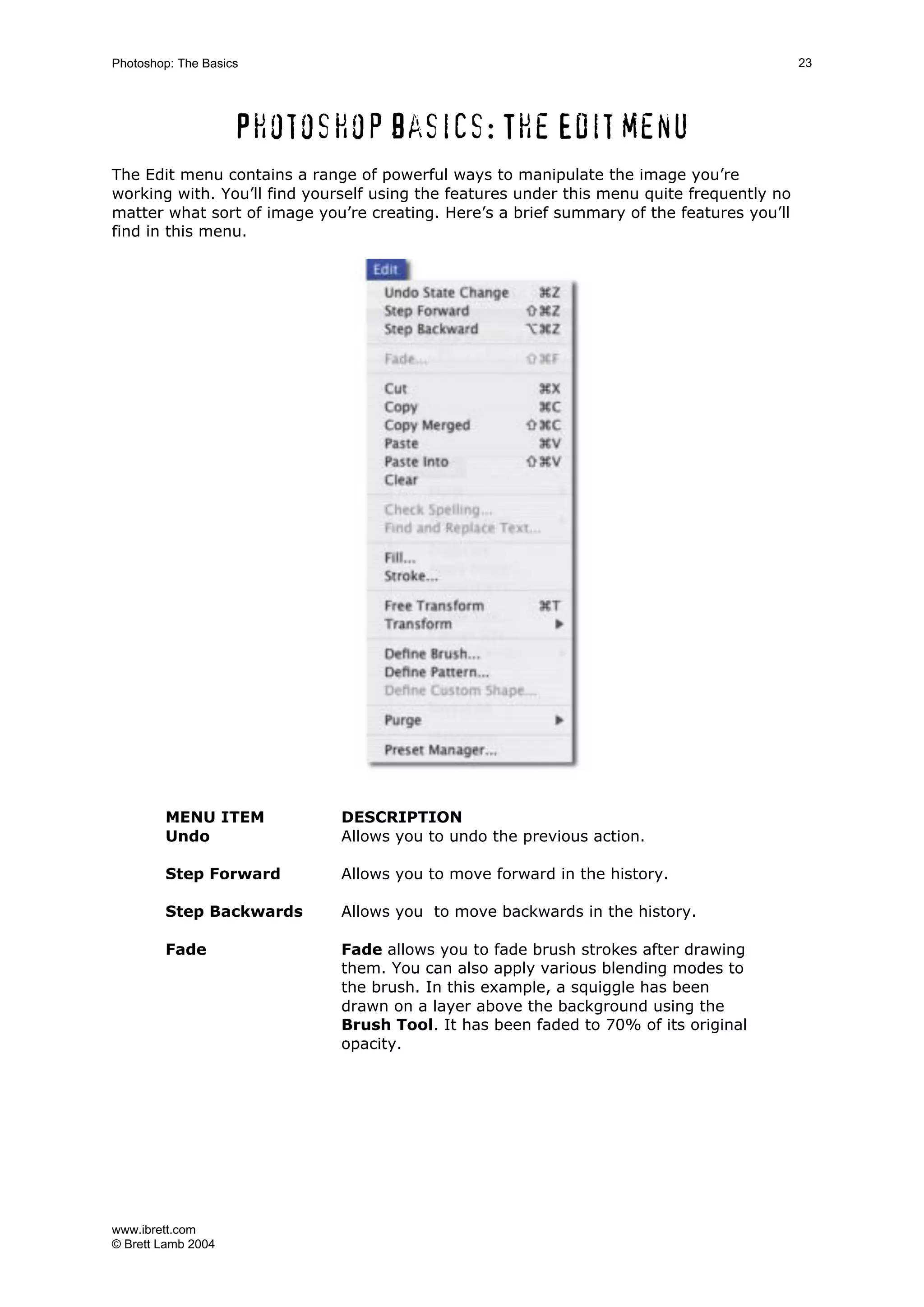 www.ibrett.com
© Brett Lamb 2004
Photoshop basics: The Edit menu
The Edit menu contains a range of powerful ways to manipulate the image you’re
working with. You’ll find yourself using the features under this menu quite frequently no
matter what sort of image you’re creating. Here’s a brief summary of the features you’ll
find in this menu.
MENU ITEM DESCRIPTION
Undo Allows you to undo the previous action.
Step Forward Allows you to move forward in the history.
Step Backwards Allows you to move backwards in the history.
Fade Fade allows you to fade brush strokes after drawing
them. You can also apply various blending modes to
the brush. In this example, a squiggle has been
drawn on a layer above the background using the
Brush Tool. It has been faded to 70% of its original
opacity.
 