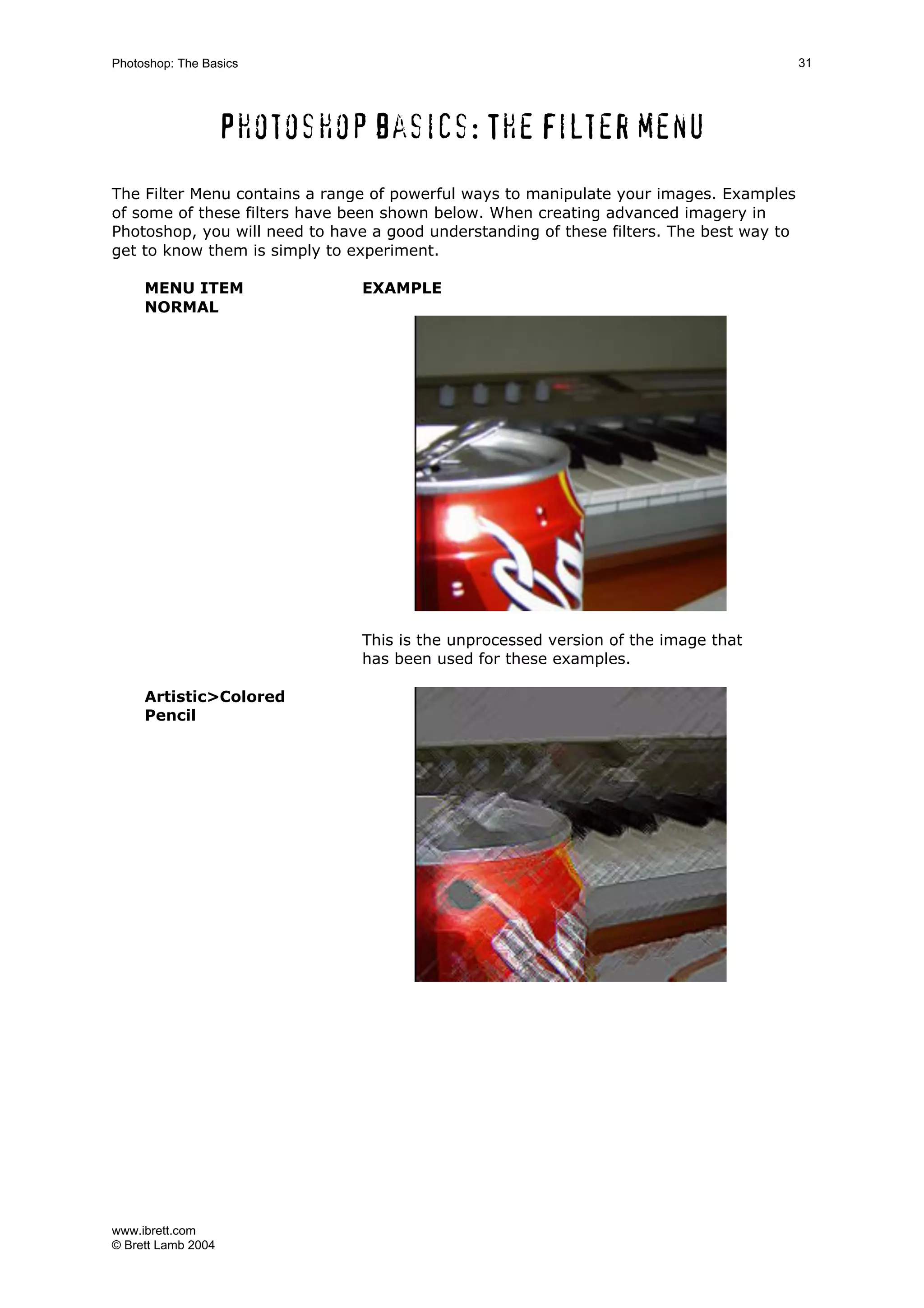 www.ibrett.com
© Brett Lamb 2004
Photoshop basics: The Filter menu
The Filter Menu contains a range of powerful ways to manipulate your images. Examples
of some of these filters have been shown below. When creating advanced imagery in
Photoshop, you will need to have a good understanding of these filters. The best way to
get to know them is simply to experiment.
MENU ITEM EXAMPLE
NORMAL
This is the unprocessed version of the image that
has been used for these examples.
Artistic>Colored
Pencil
 