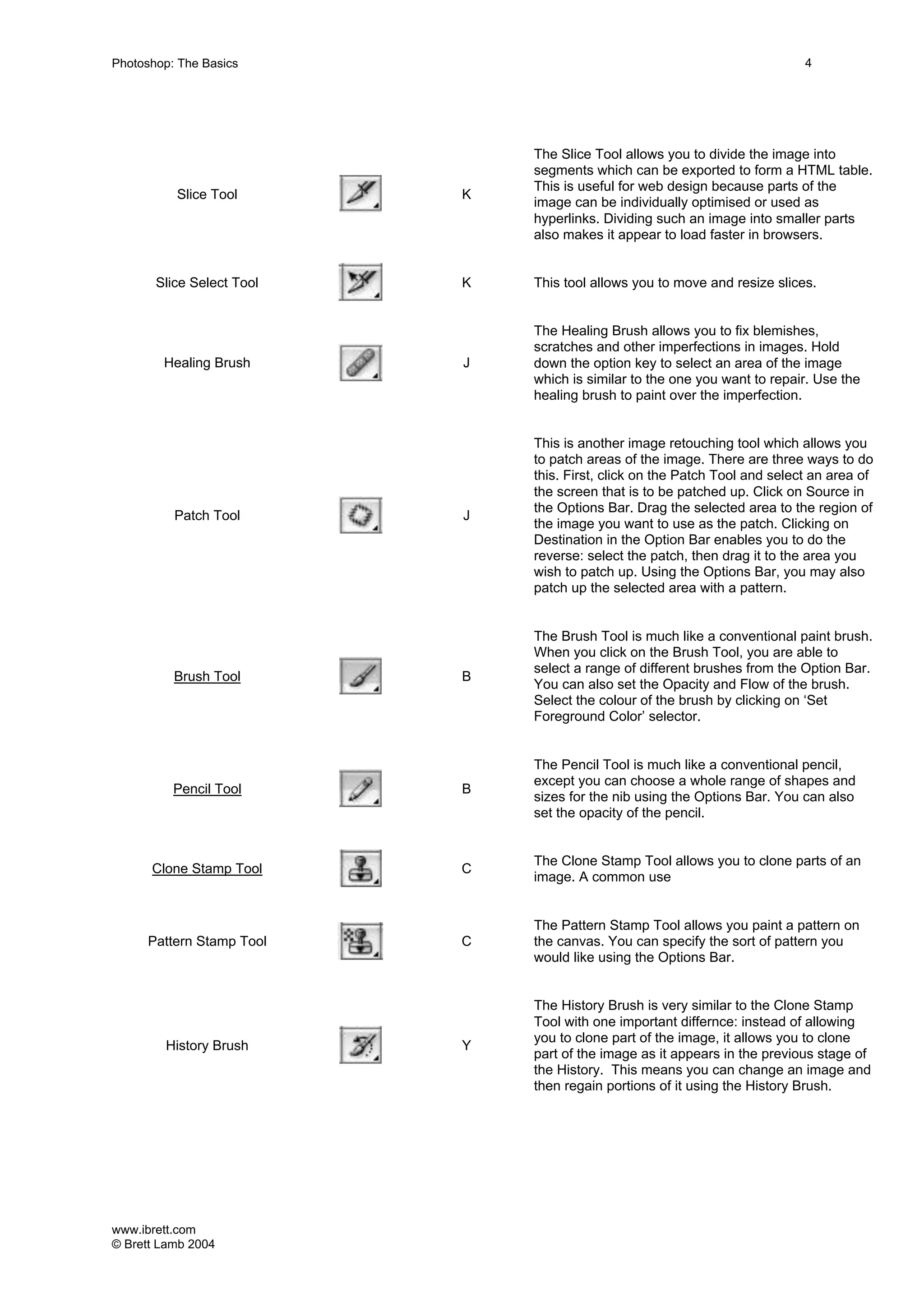 www.ibrett.com
© Brett Lamb 2004
Slice Tool K
The Slice Tool allows you to divide the image into
segments which can be exported to form a HTML table.
This is useful for web design because parts of the
image can be individually optimised or used as
hyperlinks. Dividing such an image into smaller parts
also makes it appear to load faster in browsers.
Slice Select Tool K This tool allows you to move and resize slices.
Healing Brush J
The Healing Brush allows you to fix blemishes,
scratches and other imperfections in images. Hold
down the option key to select an area of the image
which is similar to the one you want to repair. Use the
healing brush to paint over the imperfection.
Patch Tool J
This is another image retouching tool which allows you
to patch areas of the image. There are three ways to do
this. First, click on the Patch Tool and select an area of
the screen that is to be patched up. Click on Source in
the Options Bar. Drag the selected area to the region of
the image you want to use as the patch. Clicking on
Destination in the Option Bar enables you to do the
reverse: select the patch, then drag it to the area you
wish to patch up. Using the Options Bar, you may also
patch up the selected area with a pattern.
Brush Tool B
The Brush Tool is much like a conventional paint brush.
When you click on the Brush Tool, you are able to
select a range of different brushes from the Option Bar.
You can also set the Opacity and Flow of the brush.
Select the colour of the brush by clicking on ‘Set
Foreground Color’ selector.
Pencil Tool B
The Pencil Tool is much like a conventional pencil,
except you can choose a whole range of shapes and
sizes for the nib using the Options Bar. You can also
set the opacity of the pencil.
Clone Stamp Tool C
The Clone Stamp Tool allows you to clone parts of an
image. A common use
Pattern Stamp Tool C
The Pattern Stamp Tool allows you paint a pattern on
the canvas. You can specify the sort of pattern you
would like using the Options Bar.
History Brush Y
The History Brush is very similar to the Clone Stamp
Tool with one important differnce: instead of allowing
you to clone part of the image, it allows you to clone
part of the image as it appears in the previous stage of
the History. This means you can change an image and
then regain portions of it using the History Brush.
 